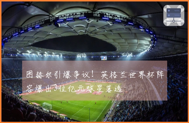 图赫尔引爆争议！英格兰世界杯阵容爆出3位亿元球星落选