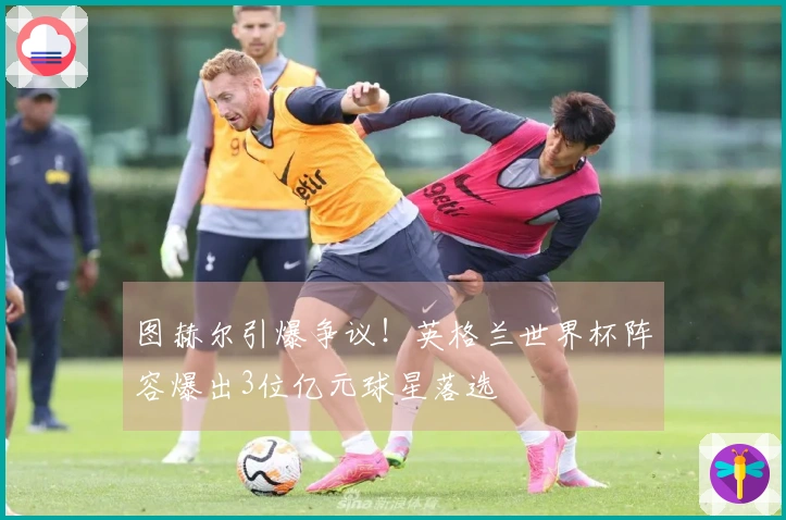 图赫尔引爆争议！英格兰世界杯阵容爆出3位亿元球星落选